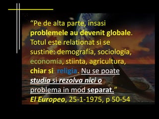 “Pe de alta parte, insasiproblemeleaudevenitglobale. Totul este relationat si se sustine: demografía, sociología, economía, stiinta, agricultura, chiar si  religia. Nu se poatestudia si rezolvanici o problema in modseparat.”El Europeo, 25-1-1975, p 50-54
