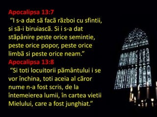Apocalipsa 13:7“I s-a dat sãfacãrãzboi cu sfintii, si sã-ibiruiascã. Si i s-a dat stãpânire peste orice semintie, peste orice popor, peste orice limbãsi peste orice neam.”Apocalipsa 13:8“Si toti locuitorii pãmântului i se vor închina, toti aceia al cãror nume n-a fost scris, de la întemeierea lumii, în cartea vietii Mielului, care a fost junghiat.”