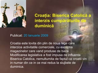 Croaţia: BisericaCatolică a interziscumpărăturile de duminicăPublicat: 20 Ianuarie 2009 Croatia este lovitadinplin de noualegecareinterziceactivitatilecomerciale, cuexceptiamagazinelorcarevandproduse de baza. Modificarea legislativa a fostimpusa de influentaBisericaCatolica, nemultumita de faptulcacroatiivin in numardin ce in ce mairedus la slujbele de duminica. 