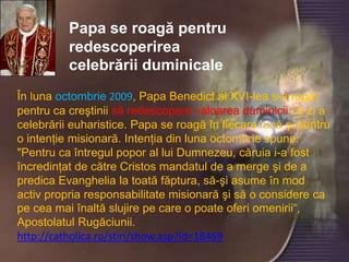 Papa se roagă pentru redescoperirea celebrării duminicaleÎn lunaoctombrie 2009, Papa Benedict al XVI-lea s-a rugat pentru ca creştinii să redescopere valoarea duminicii ca zi a celebrării euharistice. Papa se roagă în fiecare lună şi pentru o intenţie misionară. Intenţia din luna octombrie spune: "Pentru ca întregul popor al lui Dumnezeu, căruia i-a fost încredinţat de către Cristos mandatul de a merge şi de a predica Evanghelia la toată făptura, să-şi asume în mod activ propria responsabilitate misionară şi să o considere ca pe cea mai înaltă slujire pe care o poate oferi omenirii“, Apostolatul Rugăciunii.http://catholica.ro/stiri/show.asp?id=18469