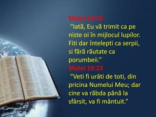 Matei 10:16“Iatã, Eu vã trimit ca pe niste oi în mijlocul lupilor. Fiti dar întelepti ca serpii, si fãrãrãutate ca porumbeii.”Matei 10:22“Veti fi urâti de toti, din pricina Numelui Meu; dar cine va rãbdapânã la sfârsit, va fi mântuit.”