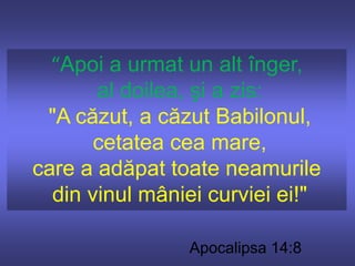 “Apoi a urmat un alt înger, al doilea, şi a zis:"A căzut, a căzut Babilonul, cetatea cea mare, care a adăpat toate neamurile din vinul mâniei curviei ei!"Apocalipsa 14:8
