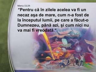 Marcu 13,19:”Pentru că în zilele acelea va fi un necaz aşa de mare, cum n-a fost de la începutul lumii, pe care a făcut-o Dumnezeu, până azi, şi cum nici nu va mai fi vreodată.”
