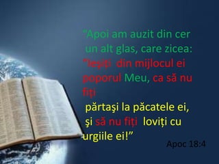 “Apoi am auzit din cer un alt glas, care zicea: “Ieşiţi  din mijlocul ei poporul Meu,ca să nu fiţipărtaşi la păcatele ei,şi să nu fiţi  loviţi cu urgiile ei!”Apoc 18:4