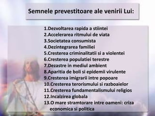 Semneleprevestitoare ale veniriiLui:1.Dezvoltarea rapida a stiintei2.Accelerarea ritmului de viata3.Societatea consumista4.Dezintegrarea familiei5.Cresterea criminalitatii si a violentei6.Cresterea populatieiterestre7.Dezastre in mediulambient8.Aparitia de boli si epidemiivirulente9.Cresterea imigrariiintrepopoare10.Cresterea terorismului si razboaielor11.Cresterea fundamentalismuluireligios12.Incalzirea globala13.O mare stramtorareintreoameni: crizaeconomica si politica