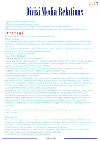 Tanggung jawab Divisi Media Relations
1.Membina hubungan baik dengan media
2.Memiliki daftar profil dari berbagai media dan memiliki kontak media tersebut
3.Mengundang atau menghubungi media jika ada aktivitas humas yang berhubungan dengan media
Kegiatan yang akan dilaksanakan oleh Divisi Media Relations
1.Konferensi pers
Tujuan diadakannya konferensi pers ini adalah untuk memperkenalkan perusahaan kepada publik sebagai
perusahaan tambang yang ramah lingkungan dan juga untuk membina hubungan baik dengan para media
di Aceh.
Narasumber : menghadirkan CEO perusahaan, Kepala Departemen Humas, Kepala Departemen Operasional,
menghadirkan kepala desa atau suku di daerah setempat.
Hari/Tanggal : Rabu (tanggal tentatif)
Pukul : 09:30 – 12:00 WIB
Tempat : Kantor Perusahaan Tambang (tentatif)
- Media yang akan diundang untuk konferensi pers berjumlah 8 media. Di antaranya yaitu media surat kabar
Serambi Indonesia di Aceh, Harian Aceh, Majalah Aceh Economic Review, wartawan radio KISS FM dan
Serambi FM, wartawan tv lokal TVRI Aceh dan Aceh TV.
- Media yang diundang harus mengirimkan 2 orang perwakilan untuk hadir saat konferensi pers.
- Target tamu dan perwakilan media saat konferensi pers adalah 50 orang.
- Bagi para tamu dan perwakilan media yang hadir akan diberikan snack dan goodiebag berupa company
profile perusahaan, notes, pin dan t-shirt.
- Setelah Konferensi pers juga akan ada makan siang bersama para wartawan dan tamu, yang telah disediakan
oleh pihak perusahaan. Setelah makan siang, akan diadakan press briefing pada pukul 12:30 – 13:00 WIB.
- Saat press briefing inilah wartawan akan diberikan waktu khusus untuk bertanya kepada pihak perusahaan
atau narasumber seputar profil atau visi misi perusahaan.overnment Affair atau juga dikenal istilah
Government Relations (GR) adalah suatu hubungan perusahaan
dengan pemerintah, yang erat hubungannya dengan lembaga legislatif, peraturan pemerintah dimana dalam
hal ini, PR memerlukan keahlian khusus untuk mencapai hasil positif yang dapat diterima oleh publik
melalui perencanaan pemerintahan. GR dapat bergerak dalam bidang-bidang seperti alokasi, kesehatan,
pertahanan, energi, lingkungan, jasa keuangan, keamanan dalam negeri, kebijakan pajak, telekomunikasi
dan transportasi. Namun pada pelaksanaanya, banyak kalangan yang belum memahami bagaimana
mengelola hubungan yang harmonis dengan pemerintah, sehingga berdampak pada terganggunya kinerja
perusahaan.
Budget mengenai kegiatan Konferensi Pers dan pelaksanaannya akan dikerjakan bersama Divisi
Event Organizer.
2.Iklan di koran
Iklan akan dipasang di surat kabar Serambi Indonesia di Aceh dan Harian Aceh. Untuk surat kabar Serambi
Indonesia dan Harian Aceh, iklan akan dimuat cetak pada kolom bisnis (di halaman kanan). Iklan yang dimuat
pada kedua surat kabar tersebut black white (BW atau hitam putih). Isi dari iklan yang akan dimuat berupa
artikel mengenai profil perusahaan tambang di Aceh yang ramah lingkungan.
Budget pemasangan iklan di surat kabar Serambi IndonesiaRp 6.840.000, sedangkan untuk pemasangan
iklan di surat kabar Harian Aceh budgetnya berjumlah Rp 5.850.000
Di halaman berikut terdapat karakteristik media di Aceh.
Strategi
DivisiMediaRelations
copyright 2015copyright 2015
 