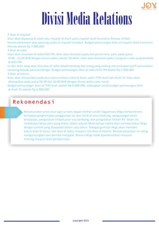 2.Iklan di majalah
Iklan akan dipasang di salah satu majalah di Aceh yaitu majalah Aceh Economic Review. Artikel
konten perbankan atau peluang usaha di majalah tersebut. Budget pemasangan iklan di majalah Aceh Economic
Review adalah Rp 7.000.000
3.Iklan di radio
Iklan akan disiarkan di radio KISS FM. Iklan akan disiarkan pada slot prime time, yaitu pada pukul
19.00 - 21.00 WIB dengan durasi waktu sekitar 50 detik. Iklan akan disiarkan pada 2 program radio yang berbeda
di KISS FM.
Isi dari iklan yang akan disiarkan di radio adalah tentang dua orang yang sedang menceritakan profil perusahaan
tambang kepada para pendengar. Budget pemasangan iklan di radio KISS FM adalah Rp 1.000.000
4.Iklan di televisi
Iklan akan ditampilkan pada dua stasiun televisi lokal di Aceh, yakni TVRI Aceh dan Aceh TV. Iklan akan
ditampilkan pada pukul 06:00 dan 16:00 WIB dengan durasi waktu satu menit.
Budget pemasangan iklan di TVRI Aceh adalah Rp 8.000.000, sedangkan untuk budget pemasangan iklan
di Aceh TV adalah Rp 6.000.000
DivisiMediaRelations
copyright 2015copyright 2015copyright 2015copyright 2015
Rekomendasi
Melaksanakan press tour agar jurnalis dapat melihat sendiri bagaimana Wigo berkomitmen
terhadap penghematan penggunaan air dan listrik di area tambang, pengurangan emisi
kendaraan, pengolahan limbah pasir sisa tambang, dan pengolahan limbah B3. Selain itu
mekakukan kerja sama yang diatur dalam sebuah MoU bahwa media akan memberitakan Wigo
dengan jumlah yang disepakati dalam satu tahun. Sebagai gantinya Wigo akan membeli
kolom iklan di koran, slot iklan di radio, maupun slot iklan di televisi. Bentuk perjanjian ini saling
menguntungkan dan bersifat mengikat. Namun Wigo tidak diperkenankan menyetir
framing maupun tone pemberitaan.
 