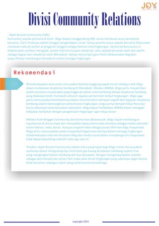 DivisiCommunityRelations
copyright 2015
- Atjeh Bicycle Community (ABC)
Komunitas sepeda pertama di Aceh. Wigo dapat menggandeng ABC untuk membuat acara bersepeda
bersama. Garis finishnya adalah tanggul pengendapan sirsat. Setiap peserta acara sepeda bersama diharuskan
menanam sebuah pohon di pinggiran tanggul sebagai bentuk cinta lingkungan. Secara berkala acara ini
dilaksanakan sembari mengajak publik internal maupun eksternal. Jalur sepeda berubah-ubah dan dipilih
sebagai bagian dari eksplorasi alam Meulaboh. Setiap menjumpai garis finish dilaksanakan kegiatan
yang sifatnya membangun kesadaran untuk menjaga lingkungan.
Rekomendasi
Memberdayakan komunitas merupakan bentuk tanggung jawab moral sekaligus etik Wigo
dalam melakukan eksplorasi tambang di Meulaboh. Melalui JKMAA, Wigo perlu meyakinkan
publik terutama masyarakat yang tinggal di sekitar areal tambang bahwa eksplorasi tambang
yang dilakukan telah mematuhi seluruh regulasi pemerintah terkait lingkungan. Wigo juga
perlu menunjukkan komitmennya dalam menimimalisir dampak negatif dari kegiatan eksplorasi
tambang seperti kemungkinan pencemaran lingkungan, tergusurnya tempat hidup flora dan
fauna setempat serta kerusakan ekosistem. Wigo dapat melibatkan JKMAA dalam mengabil
kebijakan berkaitan dengan pengelolaan lingkungan agar tetap lestari.
Melalui Aceh Blogger Community dan Komunitas @iloveaceh, Wigo dapat membangun
reputasinya di dunia maya dan menjadikan kedua komunitas tersebut sebagai media sekunder
selain televisi, radio, koran, maupun majalah lokal sebagai pusat informasi bagi masyarakat.
Wigo perlu menunjukkan pada masyarakat bagaimana aksinya dalam menjaga lingkungan.
Sebab kekuatan internet terutama blog dan media sosial dalam mempengaruhi masyarakat
tidak dapat dipandang sebelah mata lagi saat ini.
Terakhir, Atjeh Bicycle Community adalah mitra yang tepat bagi Wigo untuk menunjukkan
usahanya dalam mengurangi laju emisi dari gas buang kendaraan tambang seperti truk
yang mengangkut bahan tambang dan bus karyawan. Dengan mengampanyekan sepeda
sebagai alat transportasi sehari-hari maka akan diraih lingkungan yang udaranya segar karena
tidak tercemar sekaligus tubuh yang sehat karena berolahraga.
 