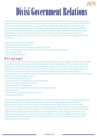 DivisiGovernmentRelations
copyright 2015
Government Affair atau juga dikenal istilah Government Relations (GR) adalah suatu hubungan perusahaan
dengan pemerintah, yang erat hubungannya dengan lembaga legislatif, peraturan pemerintah dimana dalam
hal ini, PR memerlukan keahlian khusus untuk mencapai hasil positif yang dapat diterima oleh publik
melalui perencanaan pemerintahan. GR dapat bergerak dalam bidang-bidang seperti alokasi, kesehatan,
pertahanan, energi, lingkungan, jasa keuangan, keamanan dalam negeri, kebijakan pajak, telekomunikasi
dan transportasi. Namun pada pelaksanaanya, banyak kalangan yang belum memahami bagaimana
mengelola hubungan yang harmonis dengan pemerintah, sehingga berdampak pada terganggunya kinerja
perusahaan.
Government relations memiliki tugas:
a. Menggali data dari pemerintah
b. Monitoring & interpretasi langkah-langkah pemerintah
c. Menyampaikan feed back dari perusahaan atas berbagai kebijakan pemerintah
d. Membangun posisi
e. Mendukung pemasaran
Government relations memiliki posisi yang penting bagi perusahaan, arti penting government relation adalah
menciptakan keselarasan antara berbagai kebijakan pemerintah dengan perusahaan (investasi, kerja sama
dagang, pajak dll, memberikan jaminan perlindungan disaat krisis dan mempercepat proses birokrasi atas
berbagai kepentingan perusahaan. Government Relation berperan penting dalam membangun kerjasama
dengan klien maupun konsultan. Saat ini klien adalah perusahaan pertambangan lokal yang akan
melakukan ekspansi ke beberapa wilayah di Indonesia. Dengan begitu Government relation akan mengundang
pemerintahan pertambangan seperti:
- Dinas Pertambangan dan Energi
- Dinas pengelolaan sumberdaya air dan pertambangan
- Direktorat Jendral Minyak dan Gas Bumi
- Pejabat Kementrian Perdagangan
- Komisi VII (Pertambangan dan Energi) Dewan Perwakilan Rakyat
- Walhi Indonesia
- Kementrian Lingkungan Hidup dan Kehutanan
- Greenpeace Indonesia
Kami akan mengajak para pejabat pemerintahan untuk mendatangi konferensi pers dan juga mengajak para
pejabat pemerintahan turun langsung ke lokasi pertambangan, sebagai kegiatan tour untuk lebih
memperkenalkan dan memberikan citra baik tentang perusahaan Wigo. Kegiatan tour para pejabat
pemerintahan ini tentunya di beri keamanan yang ketat dengan penjagaan 6 keamanan, dan juga ditemani
langsung oleh 2 bagian PR perusahaan Wigo dan 2 Divisi dari JoyMed Corporation. Setelah itu divisi media
JoyMed harus dapat mengarahkan para pers untuk mengabadikan momen sebagai sumber berita dan
dokumentasi perusahaan. Kami akan memberikan cinderamata untuk pata pejabat pemerintah sebagai
tanda terimakasih dan ketersediannya, juga kami (divisi EO) mengurus dan mengatur transportasi dan
asupan makanan untuk mereka.
Strategi
 