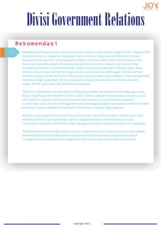 DivisiGovernmentRelations
copyright 2015
Rekomendasi
Melibatkan lembaga pemerintahan yang terkait dalam melaksanakan program CSR. Program CSR
tersebut berkaitan dengan isu lingkungan yaitu mendaur ulang sampah domestik menjadi
barang bernilai ekonomi. Lembaga pemerintahan tersebut adalah Kementrian Koperasi dan
Usaha Kecil dan Menengah. Masyarakat yang berada di sekitar wilayah operasional Wigo
mendapat pelatihan di bawah bimbingan Departemen Corporate Social Responsibility Wigo
bekerja sama dengan Kementrian Koperasi dan Usaha Kecil dan Menengah. Setelah berhasil
mendaur ulang sampah domestik, barang daur ulang tersebut dijual sebagai sumber penghasilan
tambahan bagi masyarakat. Sistem penjualannya dapat melalui showroom atau koperasi
warga. Modal usaha akan dipinjamkan tanpa bunga.
Selain itu rekomendasi lainnya adalah mempelajari peraturan daerah terkait lingkungan yaitu
Qanun Tata Ruang Aceh Nomor 19 Tahun 2013. Qanun yang diresmikan pelaksanaannya sejak
tahun 2013 ini banyak menyoroti perusahaan-perusahaan yang melakukan eksplorasi
sumber daya alam di Aceh. Sehingga diharapkan berbagai kebijakan perusahaan tidak menyalahi
peraturan maupun kebijakan masyarakat lokal dalam menjaga lingkungannya.
Bekerja sama dengan Kementrian Energi dan Sumber Daya Mineral dalam melaksanan audit
terhadap kinerja lingkungan Wigo. Hasilnya dipublikasikan di media-media Aceh agar
masyarakat mengetahui komitmen Wigo sebagai perusahaan tambang yang ramah lingkungan.
Melakukan kampanye penghematan air dan penghematan listrik yang sering dituding sebagai
bentuk ketidak ramah lingkungannya sebuah perusahaan tambang. Kampanye ini dapat
menggandeng Perusahaan Listrik Negara dan Perusahaan Daerah Air Minum setempat.
 