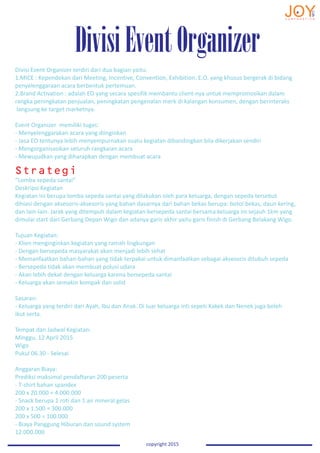 DivisiEventOrganizer
copyright 2015
Divisi Event Organizer terdiri dari dua bagian yaitu:
1.MICE : Kependekan dari Meeting, Incentive, Convention, Exhibition. E.O. yang khusus bergerak di bidang
penyelenggaraan acara berbentuk pertemuan.
2.Brand Activation : adalah EO yang secara spesifik membantu client-nya untuk mempromosikan dalam
rangka peningkatan penjualan, peningkatan pengenalan merk di kalangan konsumen, dengan berinteraks
langsung ke target marketnya.
Event Organizer memiliki tugas:
- Menyelenggarakan acara yang diinginkan
- Jasa EO tentunya lebih menyempurnakan suatu kegiatan dibandingkan bila dikerjakan sendiri
- Mengorganisasikan seluruh rangkaian acara
- Mewujudkan yang diharapkan dengan membuat acara
“Lomba sepeda santai”
Deskripsi Kegiatan
Kegiatan ini berupa lomba sepeda santai yang dilakukan oleh para keluarga, dengan sepeda tersebut
dihiasi dengan aksesoris-aksesoris yang bahan dasarnya dari bahan bekas berupa: botol bekas, daun kering,
dan lain-lain. Jarak yang ditempuh dalam kegiatan bersepeda santai bersama keluarga ini sejauh 1km yang
dimulai start dari Gerbang Depan Wigo dan adanya garis akhir yaitu garis finish di Gerbang Belakang Wigo.
Tujuan Kegiatan:
- Klien menginginkan kegiatan yang ramah lingkungan
- Dengan bersepeda masyarakat akan menjadi lebih sehat
- Memanfaatkan bahan-bahan yang tidak terpakai untuk dimanfaatkan sebagai aksesoris ditubuh sepeda
- Bersepeda tidak akan membuat polusi udara
- Akan lebih dekat dengan keluarga karena bersepeda santai
- Keluarga akan semakin kompak dan solid
Sasaran:
- Keluarga yang terdiri dari Ayah, Ibu dan Anak. Di luar keluarga inti sepeti Kakek dan Nenek juga boleh
ikut serta.
Tempat dan Jadwal Kegiatan:
Minggu, 12 April 2015
Wigo
Pukul 06.30 - Selesai
Anggaran Biaya:
Prediksi maksimal pendaftaran 200 peserta
- T-shirt bahan spandex
200 x 20.000 = 4.000.000
- Snack berupa 1 roti dan 1 air mineral gelas
200 x 1.500 = 300.000
200 x 500 = 100.000
- Biaya Panggung Hiburan dan sound system
12.000.000
Strategi
 