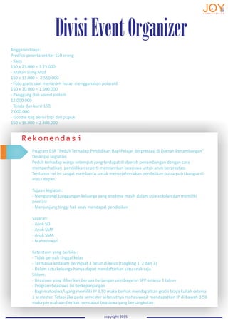 DivisiEventOrganizer
copyright 2015
Anggaran biaya:
Prediksi peserta sekitar 150 orang
- Kaos
150 x 25.000 = 3.75.000
- Makan siang Mcd
150 x 17.000 = 2.550.000
- Foto gratis saat menanam hutan menggunakan polaroid
150 x 10.000 = 1.500.000
- Panggung dan sound system
12.000.000
- Tenda dan kursi 150:
7.000.000
- Goodie bag berisi topi dan pupuk
150 x 16.000 = 2.400.000
Rekomendasi
Program CSR “Peduli Terhadap Pendidikan Bagi Pelajar Berprestasi di Daerah Penambangan”
Deskripsi kegiatan:
Peduli terhadap warga setempat yang terdapat di daerah penambangan dengan cara
memperhatikan pendidikan seperti memberikan beasiswa untuk anak berprestasi.
Tentunya hal ini sangat membantu untuk mensejahterakan pendidikan putra-putri bangsa di
masa depan.
Tujuan kegiatan:
- Mengurangi tanggungan keluarga yang anaknya masih dalam usia sekolah dan memiliki
prestasi
- Menjunjung tinggi hak anak mendapat pendidikan
Sasaran:
- Anak SD
- Anak SMP
- Anak SMA
- Mahasiswa/i
Ketentuan yang berlaku:
- Tidak pernah tinggal kelas
- Termasuk kedalam peringkat 3 besar di kelas (rangking 1, 2 dan 3)
- Dalam satu keluarga hanya dapat mendaftarkan satu anak saja.
Sistem:
- Beasiswa yang diberikan berupa tunjangan pembayaran SPP selama 1 tahun
- Program beasiswa ini berkepanjangan
- Bagi mahasiwa/i yang memiliki IP 3,50 maka berhak mendapatkan gratis biaya kuliah selama
1 semester. Tetapi jika pada semester selanjutnya mahasiswa/I mendapatkan IP di bawah 3.50
maka perusahaan berhak mencabut beasiswa yang bersangkutan.
 