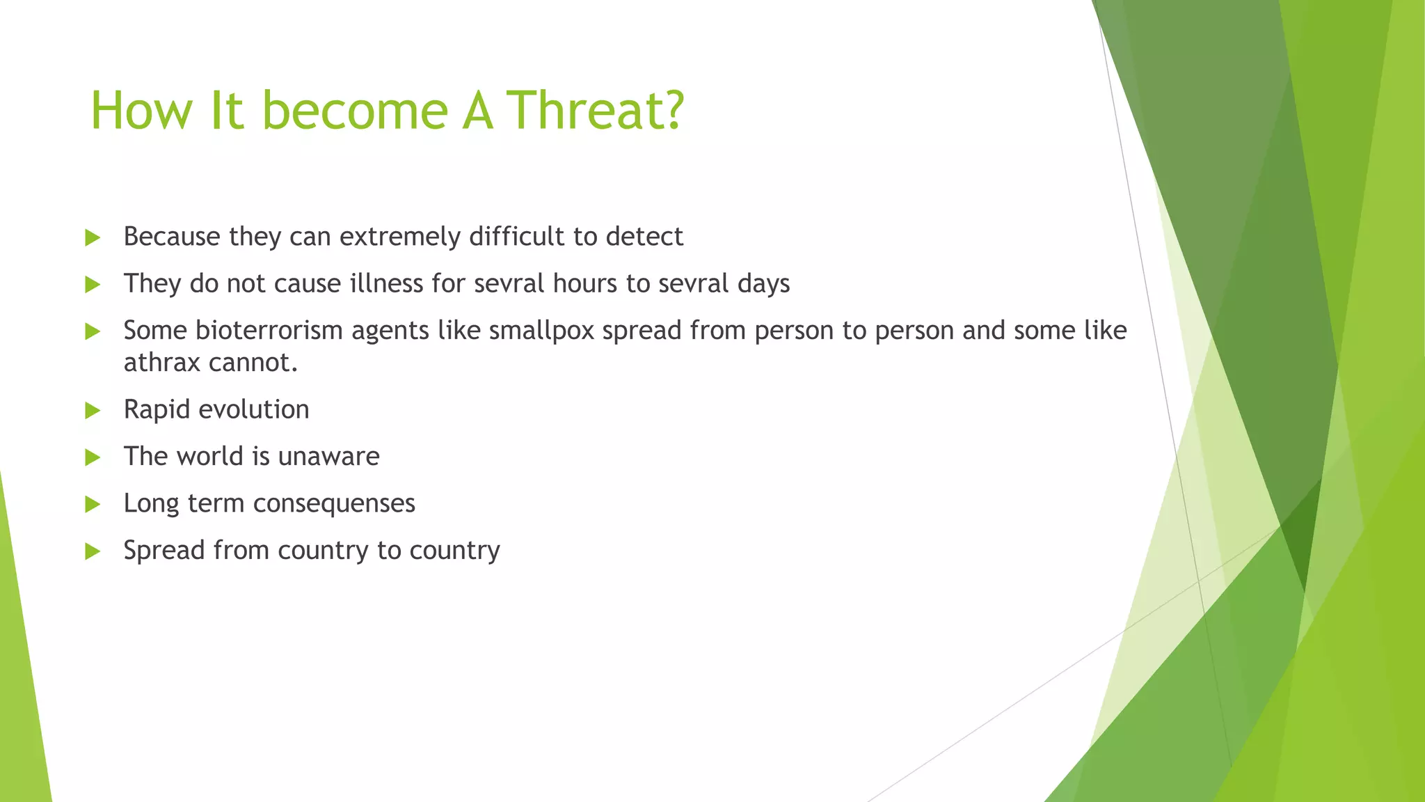 How It become A Threat?
 Because they can extremely difficult to detect
 They do not cause illness for sevral hours to sevral days
 Some bioterrorism agents like smallpox spread from person to person and some like
athrax cannot.
 Rapid evolution
 The world is unaware
 Long term consequenses
 Spread from country to country
 