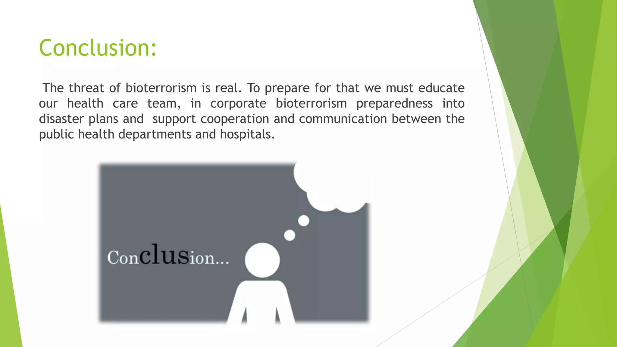 Conclusion:
The threat of bioterrorism is real. To prepare for that we must educate
our health care team, in corporate bioterrorism preparedness into
disaster plans and support cooperation and communication between the
public health departments and hospitals.
 