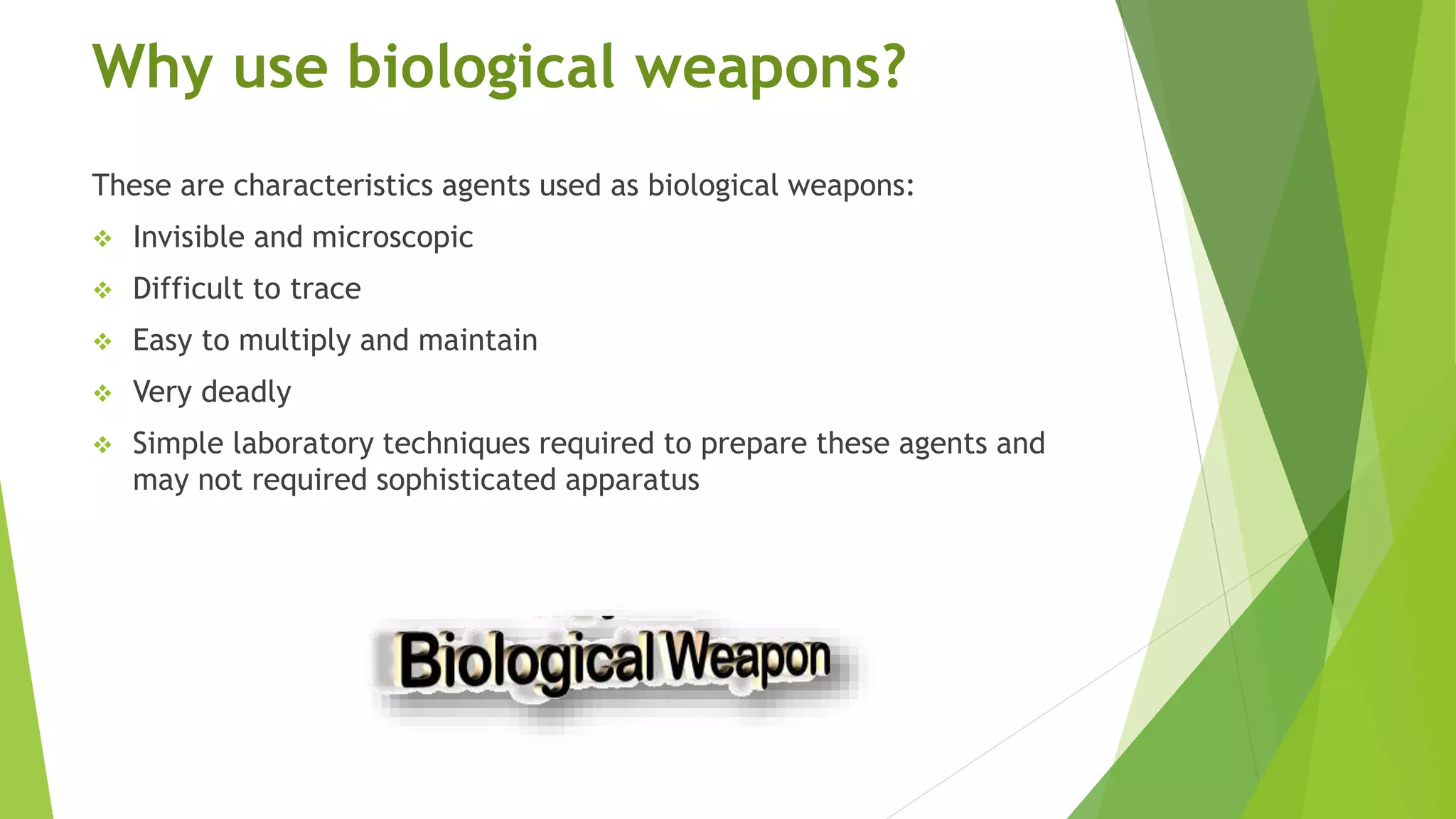 Why use biological weapons?
These are characteristics agents used as biological weapons:
 Invisible and microscopic
 Difficult to trace
 Easy to multiply and maintain
 Very deadly
 Simple laboratory techniques required to prepare these agents and
may not required sophisticated apparatus
 