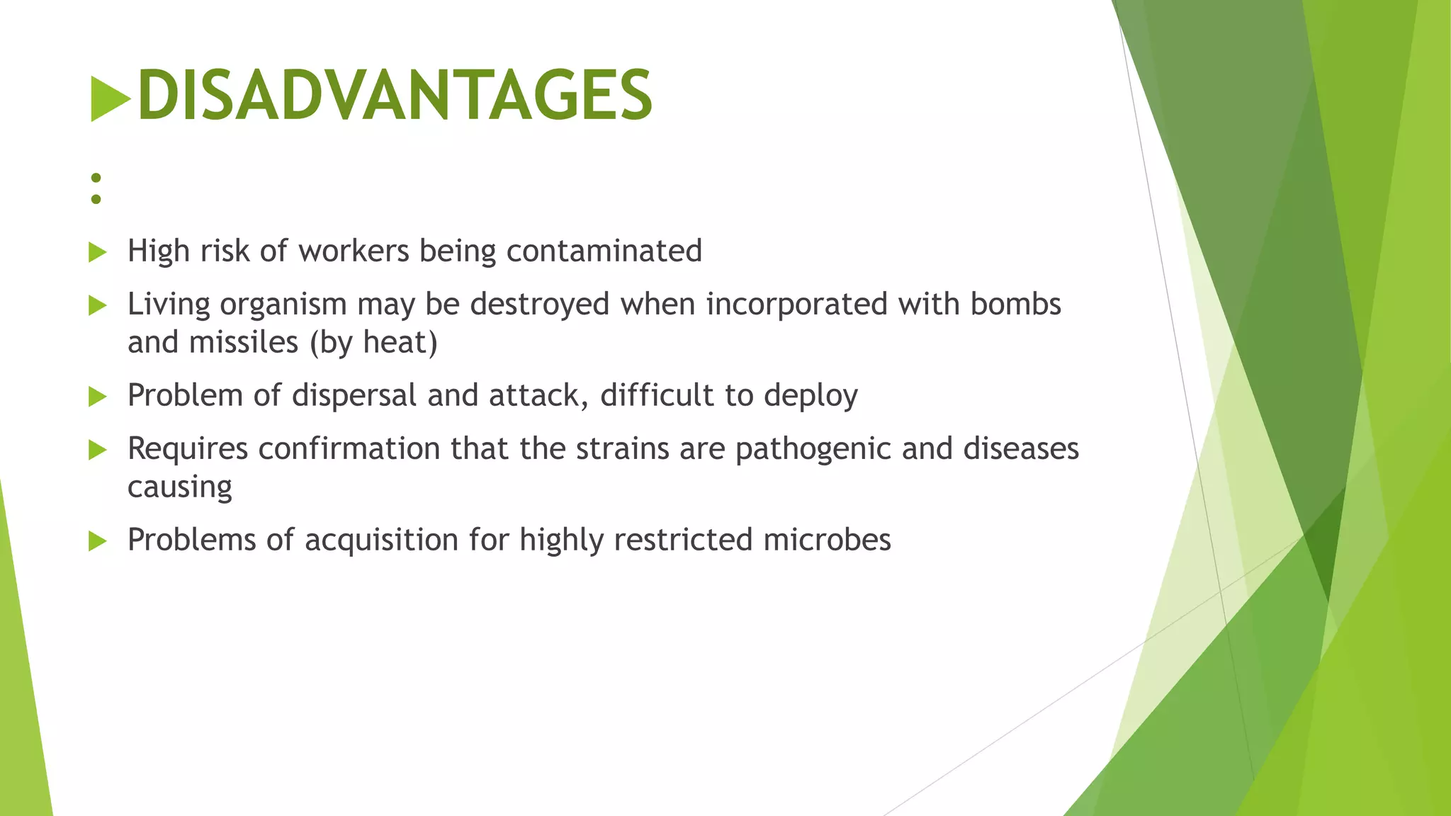 DISADVANTAGES
:
 High risk of workers being contaminated
 Living organism may be destroyed when incorporated with bombs
and missiles (by heat)
 Problem of dispersal and attack, difficult to deploy
 Requires confirmation that the strains are pathogenic and diseases
causing
 Problems of acquisition for highly restricted microbes
 