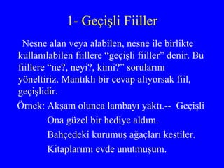 1- Geçişli Fiiller Nesne alan veya alabilen, nesne ile birlikte kullanılabilen fiillere “geçişli fiiller” denir. Bu fiillere “ne?, neyi?, kimi?” sorularını yöneltiriz. Mantıklı bir cevap alıyorsak fiil, geçişlidir. Örnek: Akşam olunca lambayı yaktı.--  Geçişli Ona güzel bir hediye aldım. Bahçedeki kurumuş ağaçları kestiler. Kitaplarımı evde unutmuşum. 