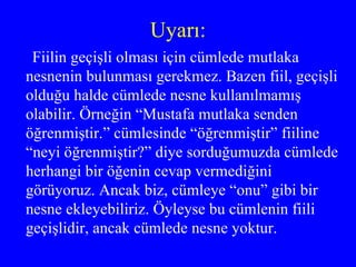 Uyarı: Fiilin geçişli olması için cümlede mutlaka nesnenin bulunması gerekmez. Bazen fiil, geçişli olduğu halde cümlede nesne kullanılmamış olabilir. Örneğin “Mustafa mutlaka senden öğrenmiştir.” cümlesinde “öğrenmiştir” fiiline “neyi öğrenmiştir?” diye sorduğumuzda cümlede herhangi bir öğenin cevap vermediğini görüyoruz. Ancak biz, cümleye “onu” gibi bir nesne ekleyebiliriz. Öyleyse bu cümlenin fiili geçişlidir, ancak cümlede nesne yoktur. 