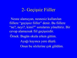 2- Geçişsiz Fiiller Nesne alamayan, nesnesiz kullanılan fiillere “geçişsiz fiiller” denir. Bu fiillere “ne?, neyi?, kimi?” sorularını yöneltiriz. Bir cevap alamazsak fiil geçişsizdir.  Örnek: Bugün okula erken gittim. Ayağı kayınca yere düştü. Onun bu sözlerine çok güldüm. 