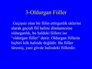 3-Oldurgan Fiiller Geçişsiz olan bir fiilin ettirgenlik eklerini alarak geçişli fiil haline dönüşmesine oldurganlık, bu haldeki fiillere ise “oldurgan fiiller” denir. Oldurgan fiillerin hiçbiri kök halinde değildir. Bu fiiller türemiş, yani gövde halindeki fiillerdir.  