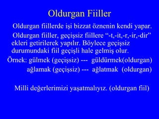 Oldurgan Fiiller Oldurgan fiillerde işi bizzat öznenin kendi yapar.  Oldurgan fiiller, geçişsiz fiillere “-t,-it,-r,-ir,-dir” ekleri getirilerek yapılır. Böylece geçişsiz durumundaki fiil geçişli hale gelmiş olur. Örnek: gülmek (geçişsiz) ---  güldürmek(oldurgan) ağlamak (geçişsiz) ---  ağlatmak  (oldurgan) Milli değerlerimizi yaşatmalıyız. (oldurgan fiil) 