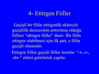 4- Ettirgen Fiiller Geçişli bir fiilin ettirgenlik ekleriyle geçişlilik derecesinin arttırılmış olduğu fiillere “ettirgen fiiller” denir. Bir fiilin ettirgen olabilmesi için ilk şart, o fiilin geçişli olmasıdır. Ettirgen fiiller geçişli fiiller üzerine  “-t-,-r-, -dır-” ekleri getirilerek yapılır.  