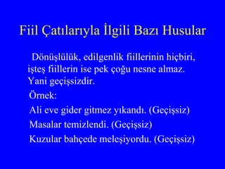 Fiil Çatılarıyla İlgili Bazı Husular Dönüşlülük, edilgenlik fiillerinin hiçbiri, işteş fiillerin ise pek çoğu nesne almaz. Yani geçişsizdir.  Örnek:  Ali eve gider gitmez yıkandı. (Geçişsiz) Masalar temizlendi. (Geçişsiz)  Kuzular bahçede meleşiyordu. (Geçişsiz) 