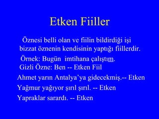Etken Fiiller Öznesi belli olan ve fiilin bildirdiği işi bizzat öznenin kendisinin yaptığı fiillerdir. Örnek: Bugün  imtihana çalıştı m .  Gizli Özne: Ben -- Etken Fiil Ahmet yarın Antalya’ya gidecekmiş.-- Etken Yağmur yağıyor şırıl şırıl. -- Etken Yapraklar sarardı. -- Etken 
