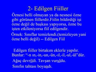 2- Edilgen Fiiller Öznesi belli olmayan ya da nesnesi özne gibi görünen fiillerdir.Fiilin bildirdiği işi özne değil de başkası yapıyorsa, özne bu işten etkileniyorsa fiil edilgendir.  Örnek: Sınıflar temizlendi.(temizleyen yani özne belli değil) -- Edilgen Fiil Edilgen fiiller birtakım eklerle yapılır.  Bunlar: “-n ın,-in,-un,-ün,-ıl,-il,-ul,-ül”dür. Ağaç devr il di. Tavşan vur ul du. Sınıfın tahtası boya n dı. 