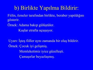 b) Birlikte Yapılma Bildirir: Fiilin, özneler tarafından birlikte, beraber yapıldığını gösterir. Örnek: Adama bakıp gülüştüler. Kuşlar etrafta uçuşuyor.  Uyarı: İşteş fiiller aynı zamanda bir oluş bildirir.  Örnek: Çocuk iyi gelişmiş. Memleketimiz iyice güzelleşti. Çamaşırlar beyazlaşmış.  