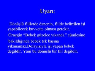 Uyarı: Dönüşlü fiillerde öznenin, fiilde belirtilen işi yapabilecek kuvvette olması gerekir. Örneğin “Bebek güzelce yıkandı.” cümlesine bakıldığında bebek tek başına yıkanamaz.Dolayısıyla işi yapan bebek değildir. Yani bu dönüşlü bir fiil değildir. 