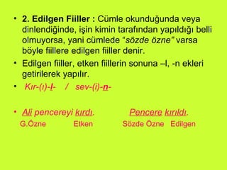 2. Edilgen Fiiller :  Cümle okunduğunda veya dinlendiğinde, işin kimin tarafından yapıldığı belli olmuyorsa, yani cümlede “ sözde özne”  varsa böyle fiillere edilgen fiiller denir.  Edilgen fiiller, etken fiillerin sonuna –l, -n ekleri getirilerek yapılır.  Kır-(ı)- l -  /  sev-(i)- n - Ali  pencereyi  kırdı .  Pencere   kırıldı .  G.Özne  Etken  Sözde Özne  Edilgen  
