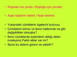 Koşmak onu yordu./ Koştuğu için yoruldu. Ayşe saçlarını taradı./ Ayşe tarandı. Yukarıdaki cümlelerin ögelerini bulunuz. Cümlelerin birinci ve ikinci hallerinde ne gibi değişiklikler olmuştur? İkinci cümlelerde eylemlerin aldığı ekleri inceleyiniz.Farklı ekler var mı? Sizce bu eklerin görevi ne olabilir? 