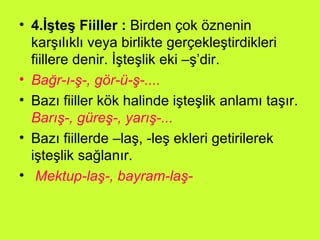 4.İşteş Fiiller :  Birden çok öznenin karşılıklı veya birlikte gerçekleştirdikleri fiillere denir. İşteşlik eki –ş’dir.  Bağr-ı-ş-, gör-ü-ş-.... Bazı fiiller kök halinde işteşlik anlamı taşır.  Barış-, güreş-, yarış-... Bazı fiillerde –laş, -leş ekleri getirilerek işteşlik sağlanır. Mektup-laş-, bayram-laş- 