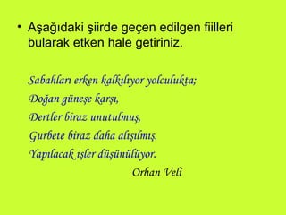 Aşağıdaki şiirde geçen edilgen fiilleri bularak etken hale getiriniz. Sabahları erken kalkılıyor yolculukta; Doğan güneşe karşı, Dertler biraz unutulmuş, Gurbete biraz daha alışılmış. Yapılacak işler düşünülüyor. Orhan Veli 