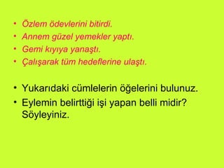 Özlem ödevlerini bitirdi. Annem güzel yemekler yaptı. Gemi kıyıya yanaştı. Çalışarak tüm hedeflerine ulaştı. Yukarıdaki cümlelerin öğelerini bulunuz. Eylemin belirttiği işi yapan belli midir? Söyleyiniz. 