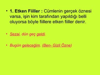 1. Etken Fiiller :  Cümlenin gerçek öznesi varsa, işin kim tarafından yapıldığı belli oluyorsa böyle fiillere etken fiiller denir. Sezai , dün geç  geldi .  Bugün  geleceğim . ( Ben- Gizli Özne )   