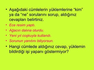 Aşağıdaki cümlelerin yüklemlerine “kim” ya da “ne” sorularını sorup, aldığınız cevapları belirtiniz. Ece resim yaptı. Ağacın dalına oturdu. Yeni yıl coşkuyla kutlandı. Sorunun yanıtını biliyorsun. Hangi cümlede aldığınız cevap, yüklemin bildirdiği işi yapanı göstermiyor? 
