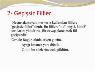 2- Geçişsiz Fiiller
  Nesne alamayan, nesnesiz kullanılan fiillere
 “geçişsiz fiiller” denir. Bu fiillere “ne?, neyi?, kimi?”
 sorularını yöneltiriz. Bir cevap alamazsak fiil
 geçişsizdir.
 Örnek: Bugün okula erken gittim.
         Ayağı kayınca yere düştü.
         Onun bu sözlerine çok güldüm.
 