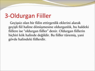 3-Oldurgan Fiiller
  Geçişsiz olan bir fiilin ettirgenlik eklerini alarak
 geçişli fiil haline dönüşmesine oldurganlık, bu haldeki
 fiillere ise “oldurgan fiiller” denir. Oldurgan fiillerin
 hiçbiri kök halinde değildir. Bu fiiller türemiş, yani
 gövde halindeki fiillerdir.
 