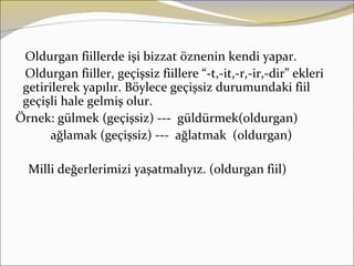 Oldurgan fiillerde işi bizzat öznenin kendi yapar.
 Oldurgan fiiller, geçişsiz fiillere “-t,-it,-r,-ir,-dir” ekleri
 getirilerek yapılır. Böylece geçişsiz durumundaki fiil
 geçişli hale gelmiş olur.
Örnek: gülmek (geçişsiz) --- güldürmek(oldurgan)
       ağlamak (geçişsiz) --- ağlatmak (oldurgan)

  Milli değerlerimizi yaşatmalıyız. (oldurgan fiil)
 