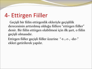 4- Ettirgen Fiiller
  Geçişli bir fiilin ettirgenlik ekleriyle geçişlilik
 derecesinin arttırılmış olduğu fiillere “ettirgen fiiller”
 denir. Bir fiilin ettirgen olabilmesi için ilk şart, o fiilin
 geçişli olmasıdır.
 Ettirgen fiiller geçişli fiiller üzerine “-t-,-r-, -dır-”
 ekleri getirilerek yapılır.
 