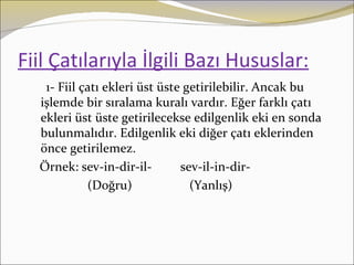 Fiil Çatılarıyla İlgili Bazı Hususlar:
   1- Fiil çatı ekleri üst üste getirilebilir. Ancak bu
  işlemde bir sıralama kuralı vardır. Eğer farklı çatı
  ekleri üst üste getirilecekse edilgenlik eki en sonda
  bulunmalıdır. Edilgenlik eki diğer çatı eklerinden
  önce getirilemez.
  Örnek: sev-in-dir-il-        sev-il-in-dir-
            (Doğru)              (Yanlış)
 