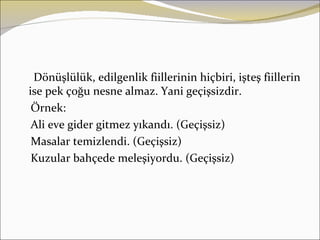 Dönüşlülük, edilgenlik fiillerinin hiçbiri, işteş fiillerin
ise pek çoğu nesne almaz. Yani geçişsizdir.
 Örnek:
 Ali eve gider gitmez yıkandı. (Geçişsiz)
 Masalar temizlendi. (Geçişsiz)
 Kuzular bahçede meleşiyordu. (Geçişsiz)
 