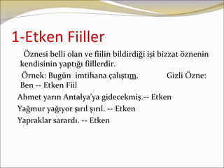 1-Etken Fiiller
  Öznesi belli olan ve fiilin bildirdiği işi bizzat öznenin
 kendisinin yaptığı fiillerdir.
 Örnek: Bugün imtihana çalıştım.                Gizli Özne:
 Ben -- Etken Fiil
Ahmet yarın Antalya’ya gidecekmiş.-- Etken
Yağmur yağıyor şırıl şırıl. -- Etken
Yapraklar sarardı. -- Etken
 