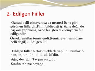 2- Edilgen Fiiller
  Öznesi belli olmayan ya da nesnesi özne gibi
 görünen fiillerdir.Fiilin bildirdiği işi özne değil de
 başkası yapıyorsa, özne bu işten etkileniyorsa fiil
 edilgendir.
 Örnek: Sınıflar temizlendi.(temizleyen yani özne
 belli değil) -- Edilgen Fiil

  Edilgen fiiller birtakım eklerle yapılır. Bunlar: “-
 n ın,-in,-un,-ün,-ıl,-il,-ul,-ül”dür.
 Ağaç devrildi. Tavşan vuruldu.
 Sınıfın tahtası boyandı.
 