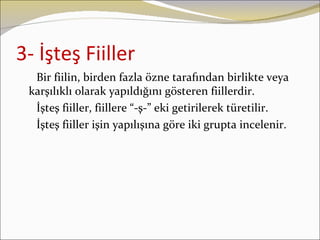 3- İşteş Fiiller
  Bir fiilin, birden fazla özne tarafından birlikte veya
 karşılıklı olarak yapıldığını gösteren fiillerdir.
  İşteş fiiller, fiillere “-ş-” eki getirilerek türetilir.
  İşteş fiiller işin yapılışına göre iki grupta incelenir.
 