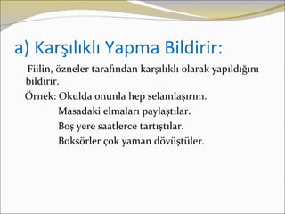 a) Karşılıklı Yapma Bildirir:
 Fiilin, özneler tarafından karşılıklı olarak yapıldığını
 bildirir.
 Örnek: Okulda onunla hep selamlaşırım.
          Masadaki elmaları paylaştılar.
          Boş yere saatlerce tartıştılar.
          Boksörler çok yaman dövüştüler.
 