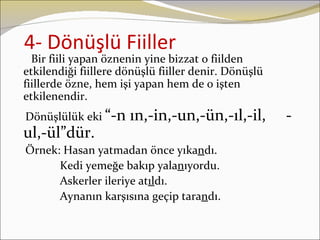 4- Dönüşlü Fiiller
  Bir fiili yapan öznenin yine bizzat o fiilden
etkilendiği fiillere dönüşlü fiiller denir. Dönüşlü
fiillerde özne, hem işi yapan hem de o işten
etkilenendir.
Dönüşlülük eki “-n    ın,-in,-un,-ün,-ıl,-il,         -
ul,-ül”dür.
Örnek: Hasan yatmadan önce yıkandı.
      Kedi yemeğe bakıp yalanıyordu.
      Askerler ileriye atıldı.
      Aynanın karşısına geçip tarandı.
 