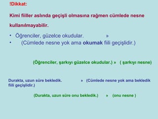 !Dikkat:

Kimi fiiller aslında geçişli olmasına rağmen cümlede nesne

kullanılmayabilir.

• Öğrenciler, güzelce okudular.    »
•   (Cümlede nesne yok ama okumak fiili geçişlidir.)


            (Öğrenciler, şarkıyı güzelce okudular.) » ( şarkıyı nesne)



Durakta, uzun süre bekledik.         » (Cümlede nesne yok ama bekledik
fiili geçişlidir.)

             (Durakta, uzun süre onu bekledik.)   »   (onu nesne )
 